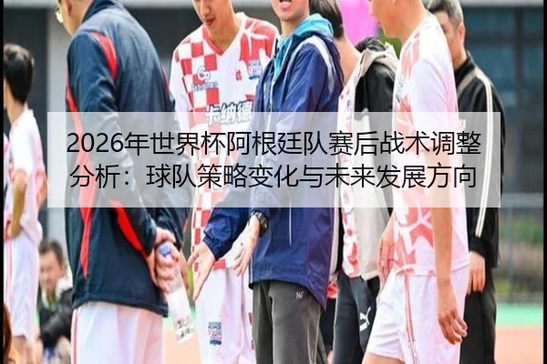2026年世界杯阿根廷队赛后战术调整分析：球队策略变化与未来发展方向