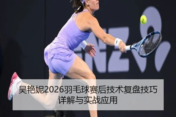 吴艳妮2026羽毛球赛后技术复盘技巧详解与实战应用