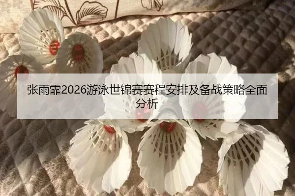 张雨霏2026游泳世锦赛赛程安排及备战策略全面分析